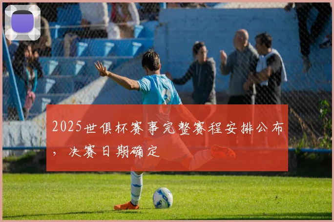 2025世俱杯赛事完整赛程安排公布，决赛日期确定