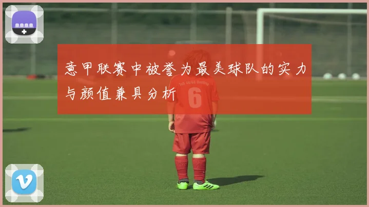 意甲联赛中被誉为最美球队的实力与颜值兼具分析