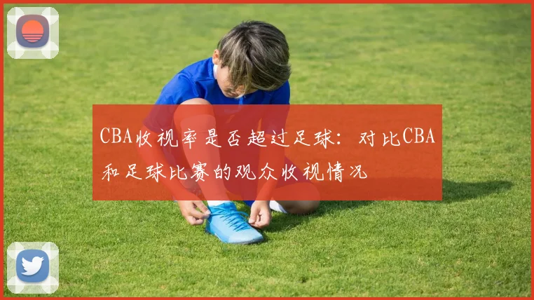CBA收视率是否超过足球：对比CBA和足球比赛的观众收视情况